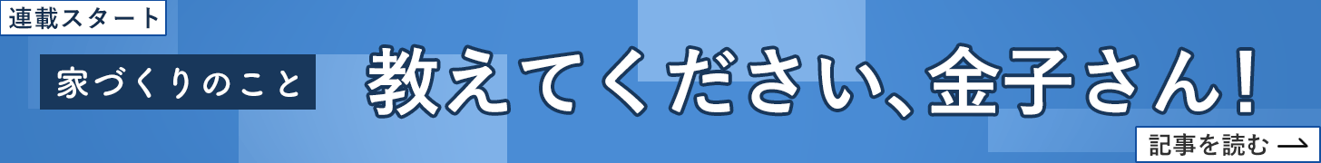 家づくりのこと、教えてください、金子さん！