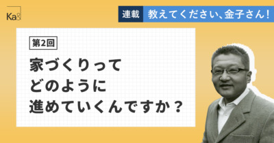 【第2回】家づくりってどのように進めていくんですか？ - 教えてください、金子さん！